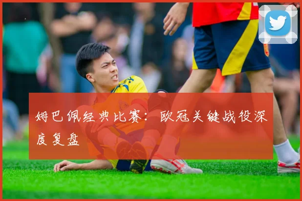 姆巴佩经典比赛：欧冠关键战役深度复盘