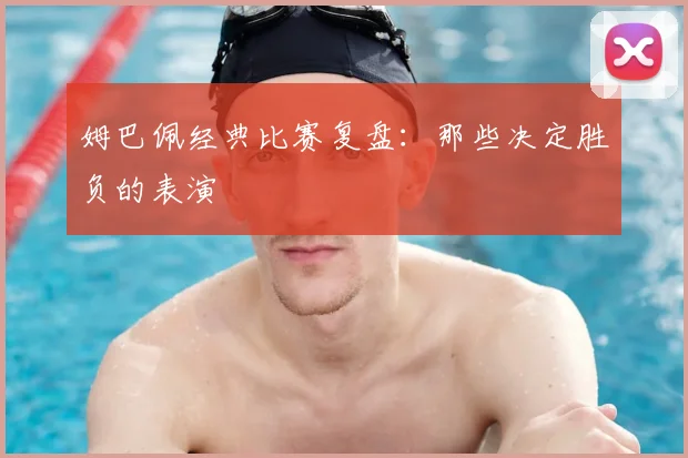 姆巴佩经典比赛复盘:那些决定胜负的表演